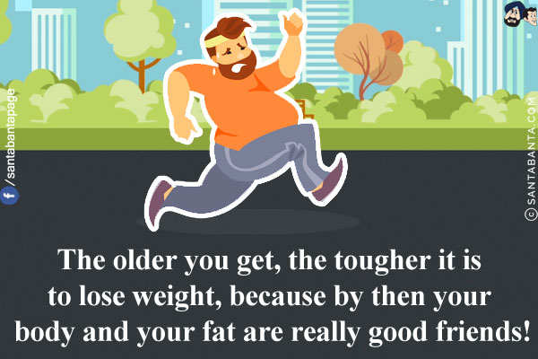 The older you get, the tougher it is to lose weight, because by then your body and your fat are really good friends!