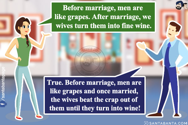 Wife: Before marriage, men are like grapes. After marriage, we wives turn them into fine wine.<br/>
Husband: True. Before marriage, men are like grapes and once married, the wives beat the crap out of them until they turn into wine!