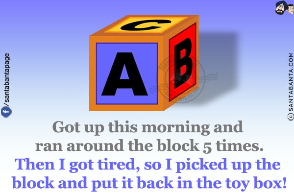 Got up this morning and ran around the block 5 times.<br/>
Then I got tired, so I picked up the block and put it back in the toy box!