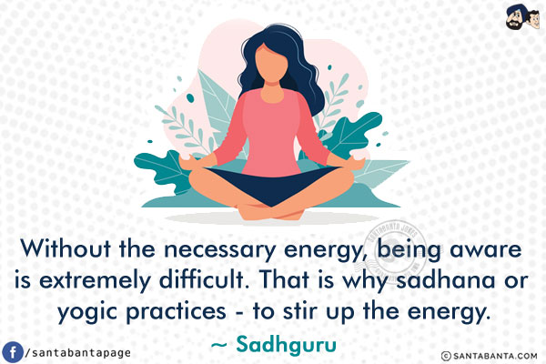 Without the necessary energy, being aware is extremely difficult. That is why sadhana or yogic practices - to stir up the energy.