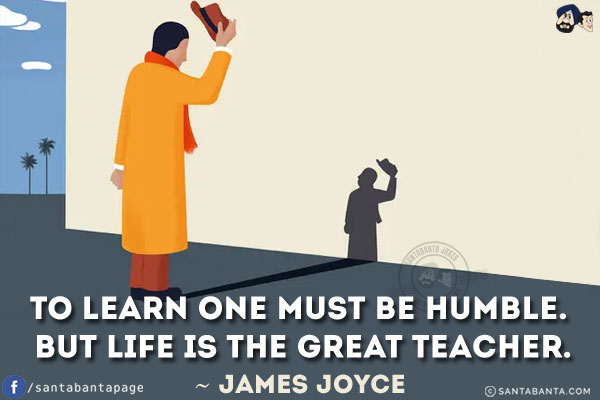 To learn one must be humble. But life is the great teacher.