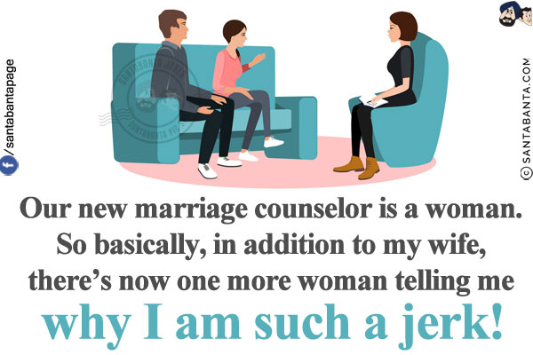 Our new marriage counselor is a woman. So basically, in addition to my wife, there's now one more woman telling me why I am such a jerk!