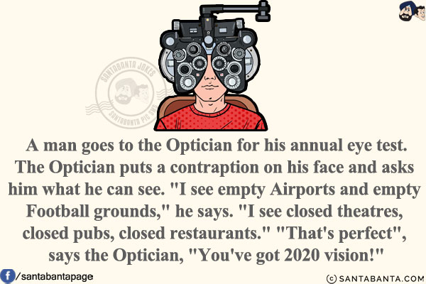 A man goes to the Optician for his annual eye test.<br/>
The Optician puts a contraption on his face and asks him what he can see.<br/>
`I see empty Airports and empty Football grounds,` he says. `I see closed theatres, closed pubs, closed restaurants.`<br/><br/>
`That's perfect`, says the Optician, `You've got 2020 vision!`