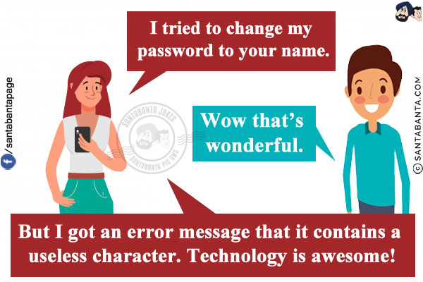 Wife: I tried to change my password to your name.<br/>
Husband: Wow that's wonderful.<br/>
Wife: But I got an error message that it contains a useless character. Technology is awesome!