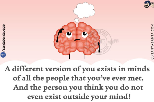 A different version of you exists in minds of all the people that you've ever met.<br/>
And the person you think you do not even exist outside your mind!