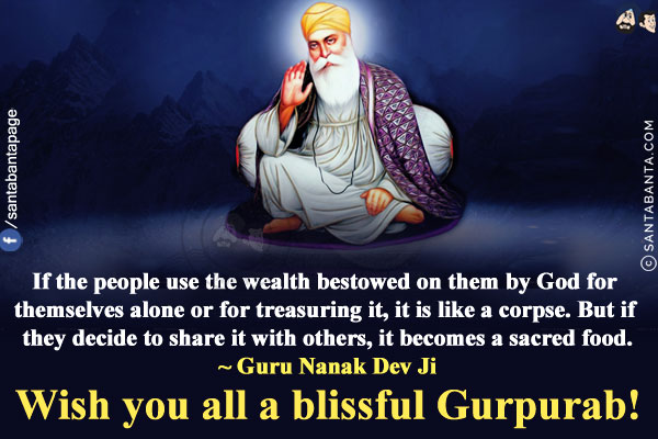 If the people use the wealth bestowed on them by God for themselves alone or for treasuring it, it is like a corpse. But if they decide to share it with others, it becomes a sacred food.<br/>
~ Guru Nanak Dev Ji<br/>
Wish you all a blissful Gurpurab!