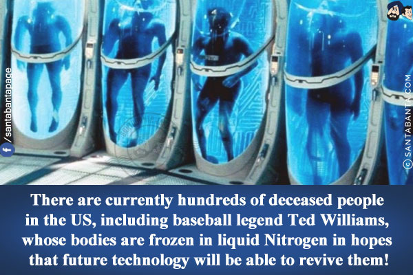 There are currently hundreds of deceased people in the US, including baseball legend Ted Williams, whose bodies are frozen in liquid Nitrogen in hopes that future technology will be able to revive them!