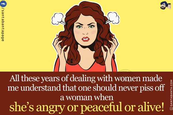 All these years of dealing with women made me understand that one should never piss off a woman when she's angry or peaceful or alive!