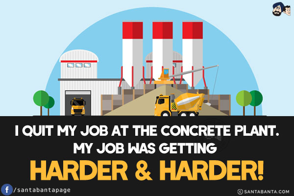 I quit my job at the concrete plant.<br/>
My job was getting harder & harder!