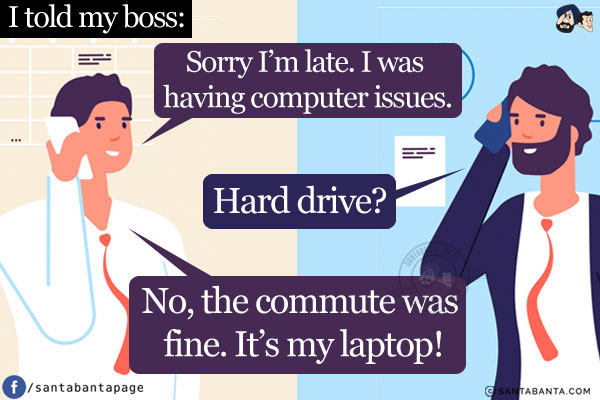 I told my boss, `Sorry I'm late. I was having computer issues.`<br/>
Boss: Hard drive?<br/>
Me: No, the commute was fine. It's my laptop!