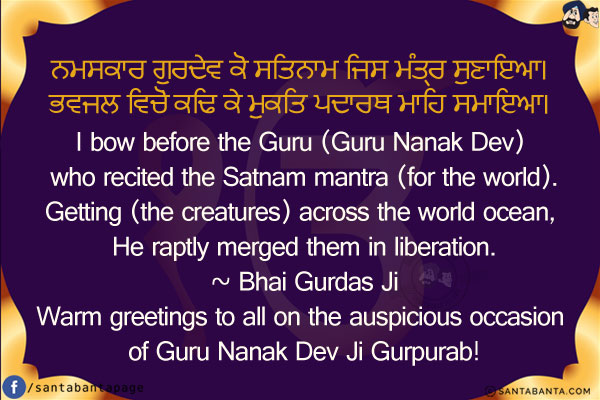 ਨਮਸਕਾਰ ਗੁਰਦੇਵ ਕੋ ਸਤਿਨਾਮ ਜਿਸ ਮੰਤ੍ਰ ਸੁਣਾਇਆ।<br/>
ਭਵਜਲ ਵਿਚੋਂ ਕਢਿ ਕੇ ਮੁਕਤਿ ਪਦਾਰਥ ਮਾਹਿ ਸਮਾਇਆ।<br/><br/>
I bow before the Guru (Guru Nanak Dev) who recited the Satnam mantra (for the world).<br/>
Getting (the creatures) across the world ocean, He raptly merged them in liberation.<br/>


~ Bhai Gurdas Ji<br/>
Warm greetings to all on the auspicious occasion of Guru Nanak Dev Ji Gurpurab!