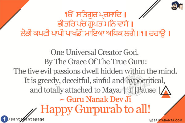 ੴ ਸਤਿਗੁਰ ਪ੍ਰਸਾਦਿ ॥<br/>
ਭੀਤਰਿ ਪੰਚ ਗੁਪਤ ਮਨਿ ਵਾਸੇ ॥<br/>
ਲੋਭੀ ਕਪਟੀ ਪਾਪੀ ਪਾਖੰਡੀ ਮਾਇਆ ਅਧਿਕ ਲਗੈ ॥੧॥ ਰਹਾਉ ॥<br/><br/>

One Universal Creator God. By The Grace Of The True Guru:<br/>
The five evil passions dwell hidden within the mind.<br/>
It is greedy, deceitful, sinful and hypocritical, and totally attached to Maya. ||1||Pause||<br/>
~ Guru Nanak Dev Ji<br/>
Happy Gurpurab to all!