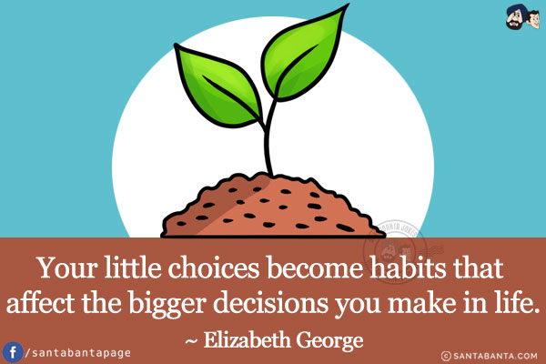 Your little choices become habits that affect the bigger decisions you make in life.