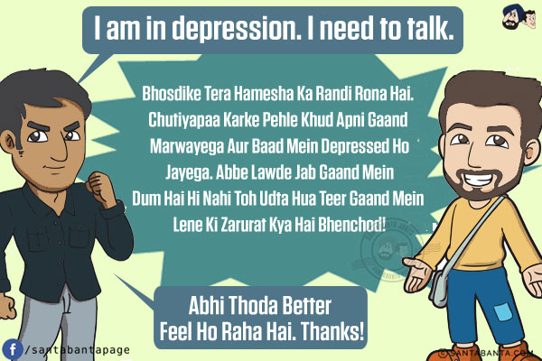 Friend 1: I am in depression. I need to talk.<br/>
Friends: Bhosdike Tera Hamesha Ka Randi Rona Hai. Chutiyapaa Karke Pehle Khud Apni Gaand Marwayega Aur Baad Mein Depressed Ho Jayega.<br/>
Abbe Lawde Jab Gaand Mein Dum Hai Hi Nahi Toh Udta Hua Teer Gaand Mein Lene Ki Zarurat Kya Hai Bhenchod!<br/>
Friend 1: Abhi Thoda Better Feel Ho Raha Hai. Thanks!