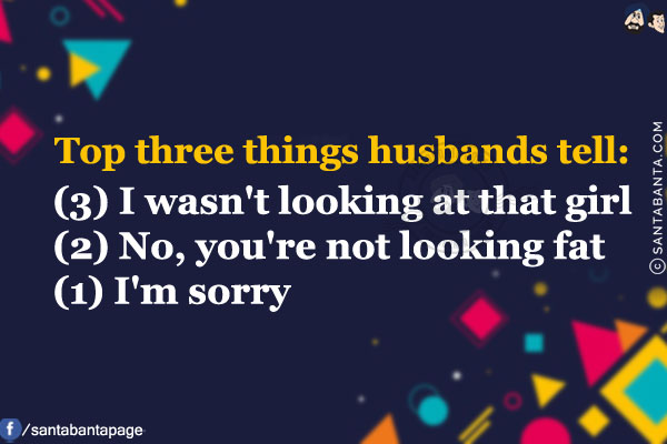 Top three things husbands tell:<br/><br/>

(3) I wasn't looking at that girl<br/>
(2) No, you're not looking fat<br/>
(1) I'm sorry