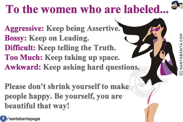 To the women who are labeled...<br/>
Aggressive: Keep being Assertive.<br/>
Bossy: Keep on Leading.<br/>
Difficult: Keep telling the Truth.<br/>
Too Much: Keep taking up space.<br/>
Awkward: Keep asking hard questions.<br/>
 
Please don't shrink yourself to make people happy. Be yourself, you are beautiful that way!