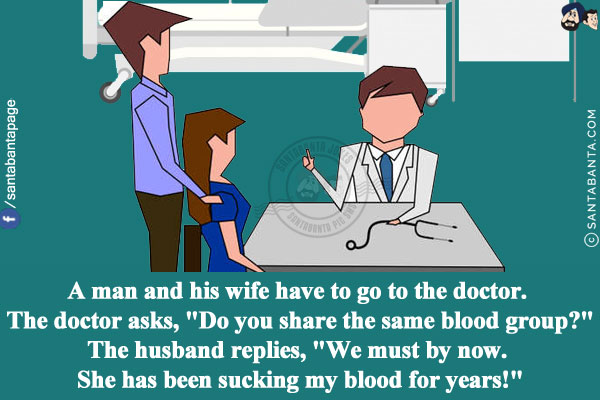 A man and his wife have to go to the doctor. The doctor asks, `Do you share the same blood group?`<br/>
The husband replies, `We must by now. She has been sucking my blood for years!`