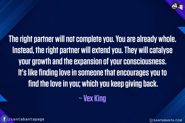 The right partner will not complete you. You are already whole. Instead, the right partner will extend you. They will catalyse your growth and the expansion of your consciousness. It's like finding love in someone that encourages you to find the love in you; which you keep giving back.