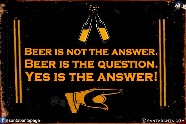 Beer is not the answer.<br/>
Beer is the question.<br/>
Yes is the answer!