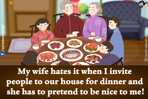 My wife hates it when I invite people to our house for dinner and she has to pretend to be nice to me!