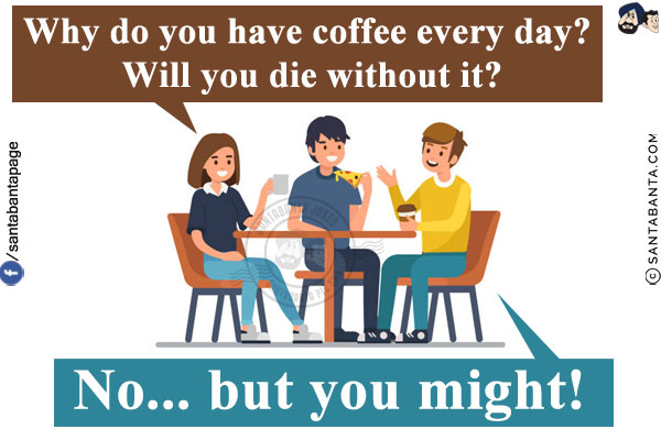 Colleague: Why do you have coffee every day? Will you die without it?<br/>
Me: No... but you might!