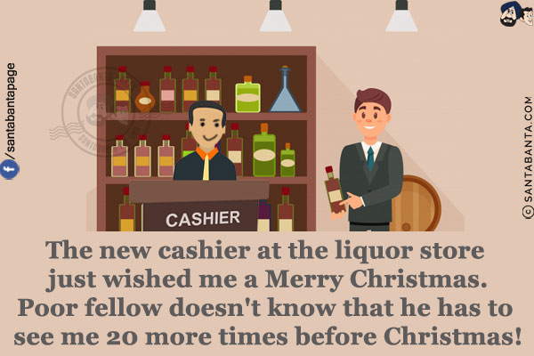 The new cashier at the liquor store just wished me a Merry Christmas.<br/>
Poor fellow doesn't know that he has to see me 20 more times before Christmas!