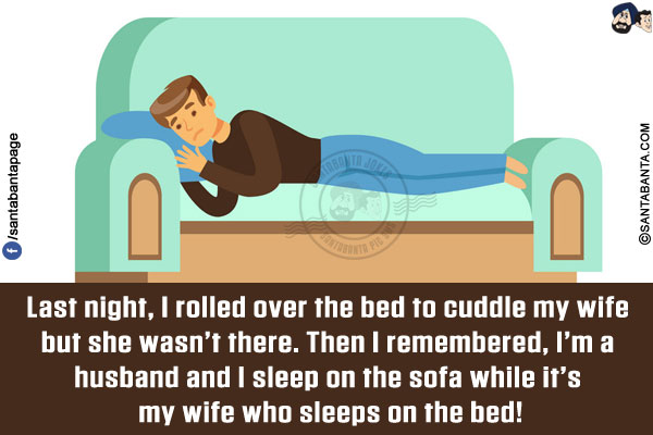 Last night, I rolled over the bed to cuddle my wife but she wasn't there.<br/>
Then I remembered, I'm a husband and I sleep on the sofa while it's my wife who sleeps on the bed!