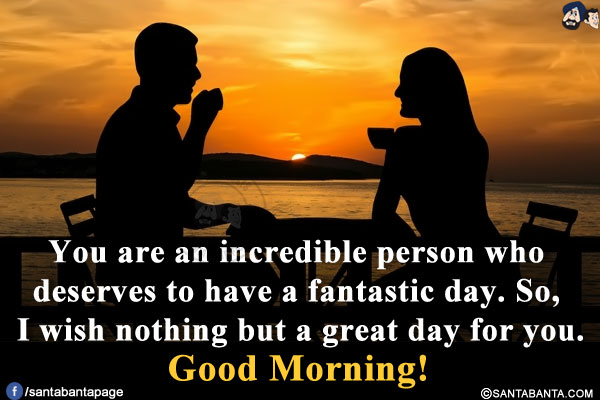 You are an incredible person who deserves to have a fantastic day. So, I wish nothing but a great day for you.<br/>
Good Morning!