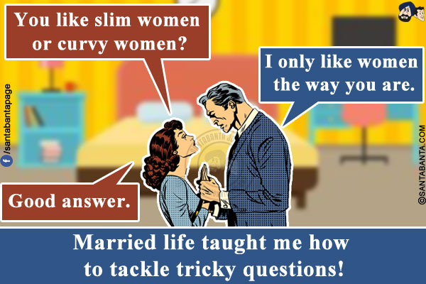 Wife: You like slim women or curvy women?<br/>
Me: I only like women the way you are.<br/>
Wife: Good answer.<br/>
Married life taught me how to tackle tricky questions!