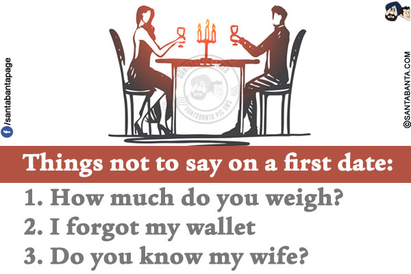 Things not to say on a first date:<br/>
1. How much do you weigh?<br/>
2. I forgot my wallet<br/>
3. Do you know my wife?