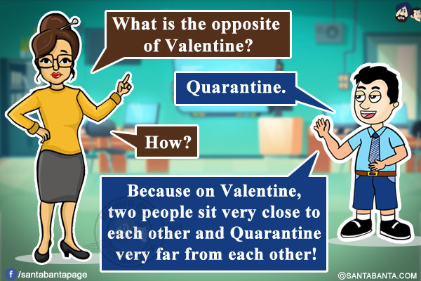 Teacher: What is the opposite of Valentine?<br/>
Student: Quarantine.<br/>
Teacher: How?<br/>
Student: Because on Valentine, two people sit very close to each other and Quarantine very far from each other!