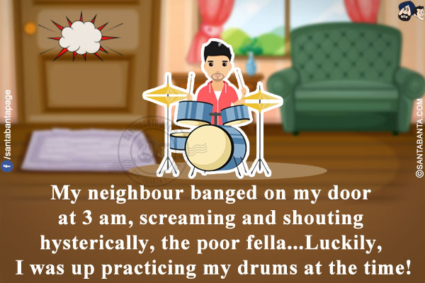 My neighbour banged on my door at 3 am, screaming and shouting hysterically, the poor fella...<br/>
Luckily, I was up practicing my drums at the time!