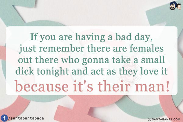 If you are having a bad day, just remember there are females out there who gonna take a small dick tonight and act as they love it because it's their man!