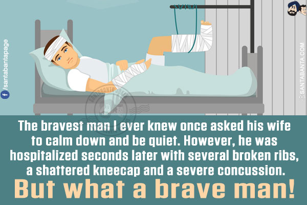 The bravest man I ever knew once asked his wife to calm down and be quiet.<br/>
However, he was hospitalized seconds later with several broken ribs, a shattered kneecap and a severe concussion.
But what a brave man!