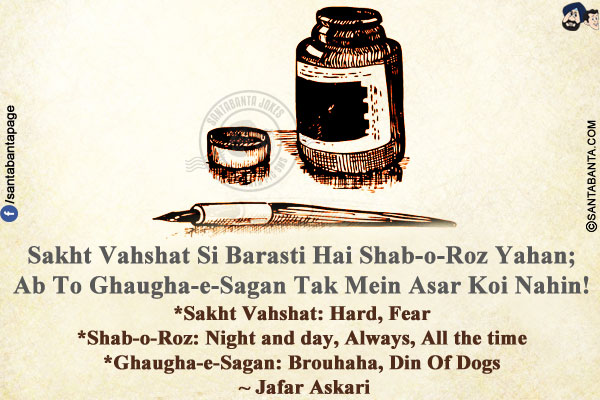 Sakht Vahshat Si Barasti Hai Shab-o-Roz Yahan;<br/>
Ab To Ghaugha-e-Sagan Tak Mein Asar Koi Nahin!<br/><br/>

*Sakht Vahshat: Hard, Fear<br/>
*Shab-o-Roz: Night and day, Always, All the time<br/>
*Ghaugha-e-Sagan: Brouhaha, Din Of Dogs