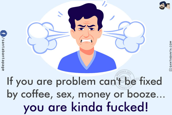 If you are problem can't be fixed by coffee, sex, money or booze...<br/>
.<br/>
.<br/>
.<br/>
.<br/>
.<br/>
you are kinda fucked!