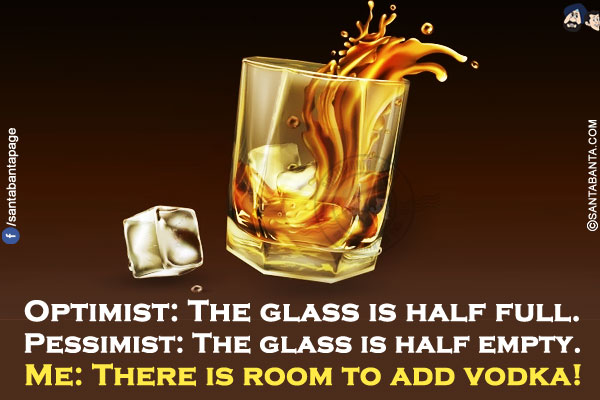 Optimist: The glass is half full.<br/>
Pessimist: The glass is half empty.<br/>
Me: There is room to add vodka!