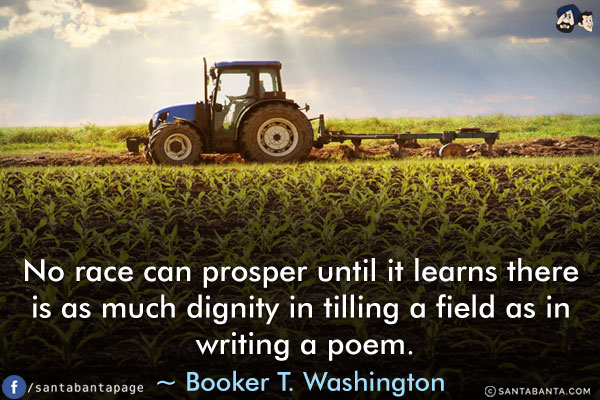 No race can prosper until it learns there is as much dignity in tilling a field as in writing a poem.