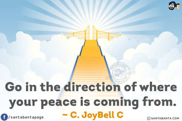 Go in the direction of where your peace is coming from.