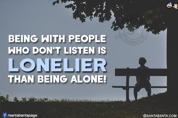 Being with people who don't listen is lonelier than being alone!