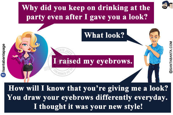 Wife: Why did you keep on drinking at the party even after I gave you a look?<br/>
Husband: What look?<br/>
Wife: I raised my eyebrows.<br/>
Husband: How will I know that you're giving me a look? You draw your eyebrows differently everyday. I thought it was your new style!