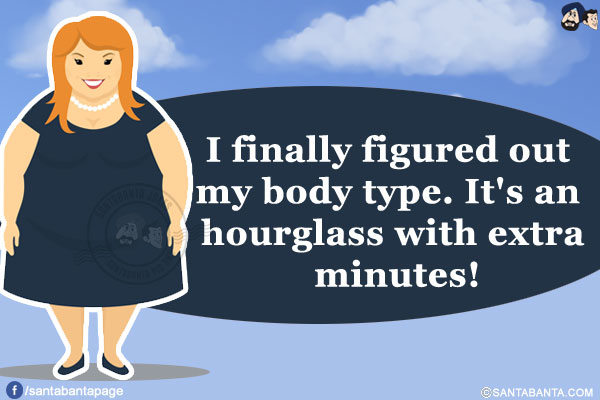 I finally figured out my body type.<br/>
It's an hourglass with extra minutes!