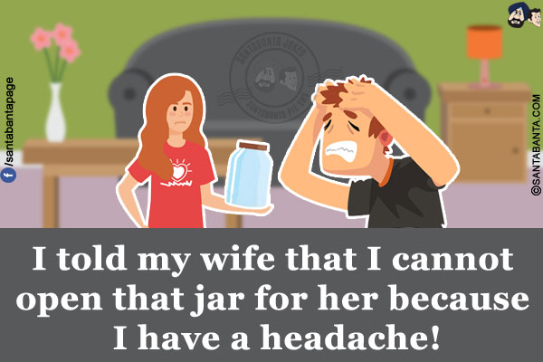 I told my wife that I cannot open that jar for her because I have a headache!