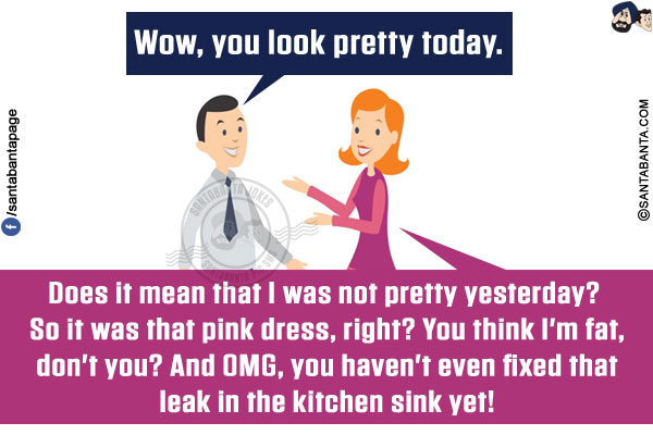 Me: Wow, you look pretty today.<br/>
Wife: Does it mean that I was not pretty yesterday? So it was that pink dress, right? You think I'm fat, don't you? And OMG, you haven't even fixed that leak in the kitchen sink yet!