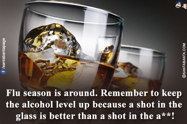 Flu season is around. Remember to keep the alcohol level up because a shot in the glass is better than a shot in the a**!