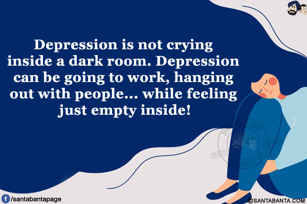 Depression is not crying inside a dark room.<br/>
Depression can be going to work, hanging out with people... while feeling just empty inside!