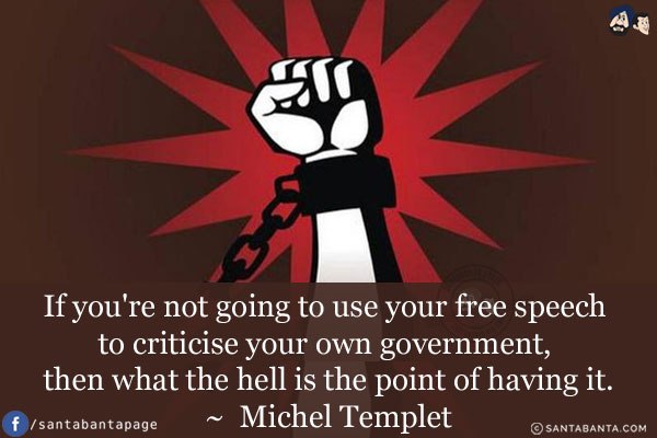 If you're not going to use your free speech to criticise your own government, then what the hell is the point of having it.