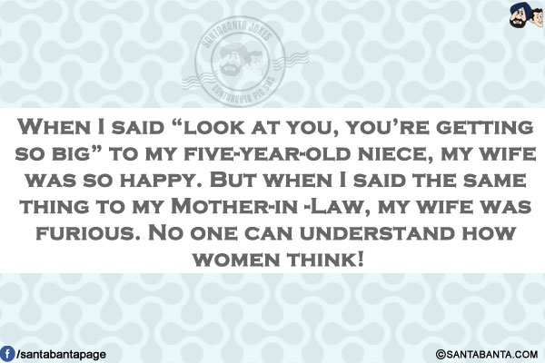 When I said `look at you, you're getting so big` to my five-year-old niece, my wife was so happy.<br/>
But when I said the same thing to my mother-in-law, my wife was furious.<br/>
No one can understand how women think!