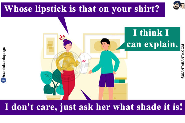 Wife: Whose lipstick is that on your shirt?<br/>
Husband: I think I can explain.<br/>
Wife: I don't care, just ask her what shade it is!