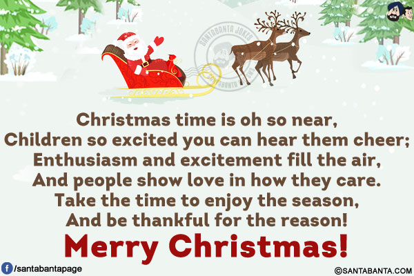 Christmas time is oh so near,<br/>
Children so excited you can hear them cheer;<br/>
Enthusiasm and excitement fill the air,<br/>
And people show love in how they care.<br/>
Take the time to enjoy the season,<br/>
And be thankful for the reason!<br/>
Merry Christmas!